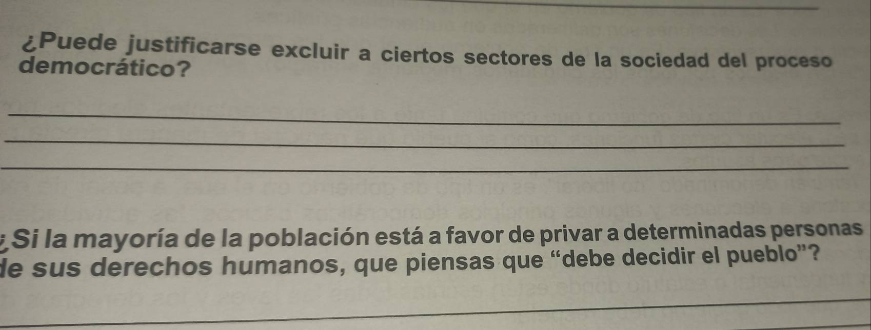 ¿Puede justificarse excluir a ciertos sectores de la sociedad del proceso 
democrático? 
_ 
_ 
_ 
* Si la mayoría de la población está a favor de privar a determinadas personas 
de sus derechos humanos, que piensas que “debe decidir el pueblo”? 
_