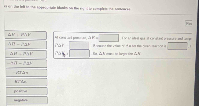 1s on the left to the appropriate blanks on the right to complete the sentences.
Res
△ H+P△ V At constant pressure, △ E=□. For an ideal gas at constant pressure and temp
△ H-P△ V P△ V=□ Because the value of △ n for the given reaction is □ .t
-△ H+P△ V P△ V is □ . So, △ E must be larger the △ H.
-△ H-P△ V
-RT△ n
RT△ n
positive
negative