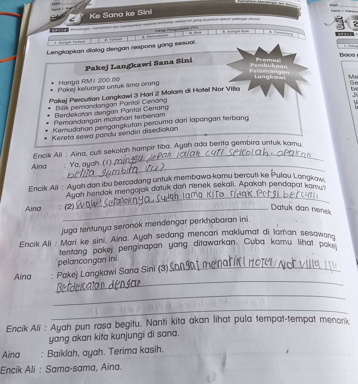 Remahiran Mendengar dan Bertutu
Harl
_
Harl:_
Tema 1   
< Ke Sana ke Sini
Tema 1: Kekelu
2
Ca  e Mendengar, memahami dan memberikan respons terhadap maklumat yang diujarkan dalam pelbagai situasi
Tahap Penguasaan (TP)
4 Baik 5. Sangat Baik 6. Cemerlang SP211
Sangat Terhad 2. Terhad 3. Memuaskan
1Sang
Lengkapkan dialog dengan respons yang sesuai.
Baca
Pakej Langkawi Sana Sini
Promosi
Pembukaan
Pelancongan Me
Hanya RM1 200.00
Langkawi
Pakej keluarga untuk lima orang
Se
Pakej Percutian Langkawi 3 Hari 2 Malam di Hotel Nor Villa
be
Ji
Bilik pemandangan Pantai Cenang
y
Berdekatan dengan Pantai Cenang
Pemandangan matahari terbenam
Kemudahan pengangkutan percuma dari lapangan terbang
Kereta sewa pandu sendiri disediakan
_
Encik Ali : Aina, cuti sekolah hampir tiba. Ayah ada berita gembira untuk kamu.
Aina : Ya, ayah. (1).
Encik Ali : Ayah dan ibu bercadang untuk membawa kamu bercuti ke Pulau Langkawi.
_
Ayah hendak mengajak datuk dan nenek sekali. Apakah pendapat kamu?
Aina _(2) . Datuk dan nenek
juga tentunya seronok mendengar perkhabaran ini.
Encik Ali : Mari ke sini, Aina. Ayah sedang mencari maklumat di laman sesawang
tentang pakej penginapan yang ditawarkan. Cuba kamu lihat pakej
pelancongan ini.
_
Aina : Pakej Langkawi Sana Sini (3)_
_
_
Encik Ali : Ayah pun rasa begitu. Nanti kita akan lihat pula tempat-tempat menarik
yang akan kita kunjungi di sana.
Aina : Baiklah, ayah. Terima kasih.
Encik Ali : Sama-sama, Aina.