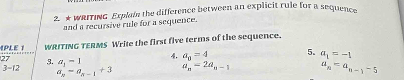 ★ WRITING Explain the difference between an explicit rule for a sequence 
and a recursive rule for a sequence. 
PLE 1 WRITING TERMS Write the first five terms of the sequence. 
5. 
27 3. a_1=1
4. a_0=4 a_1=-1
3-12 a_n=a_n-1+3
a_n=2a_n-1
a_n=a_n-1-5