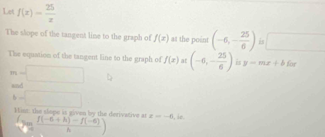 Let f(x)= 25/x 
The slope of the tangent line to the graph of f(x) at the point (-6,- 25/6 ) is x_
The equation of the tangent line to the graph of f(x) at (-6,- 25/6 ) is y=mx+b for
m=□
and
b=□
Hint: the slope is given by the derivative at x=-6 , ie.
(limlimits _xto 0 (f(-6+h)-f(-6))/h )