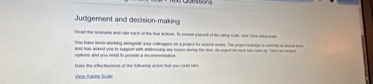 Questions 
Judgement and decision-making 
Read the scenario and rate each of the four actions. To remind yourself of the rating scale, click View niing scae 
You fave been working alongside your colleagues on a project for several weeks. The project manager is curenty on aual ew 
and has asked you to support with addressing any issues during this time. An urgent decision iis come op. Ther are sevss 
options and you need to provide a recommendation 
Rate the effectiveness of the following action that you could take 
View Rating Scale