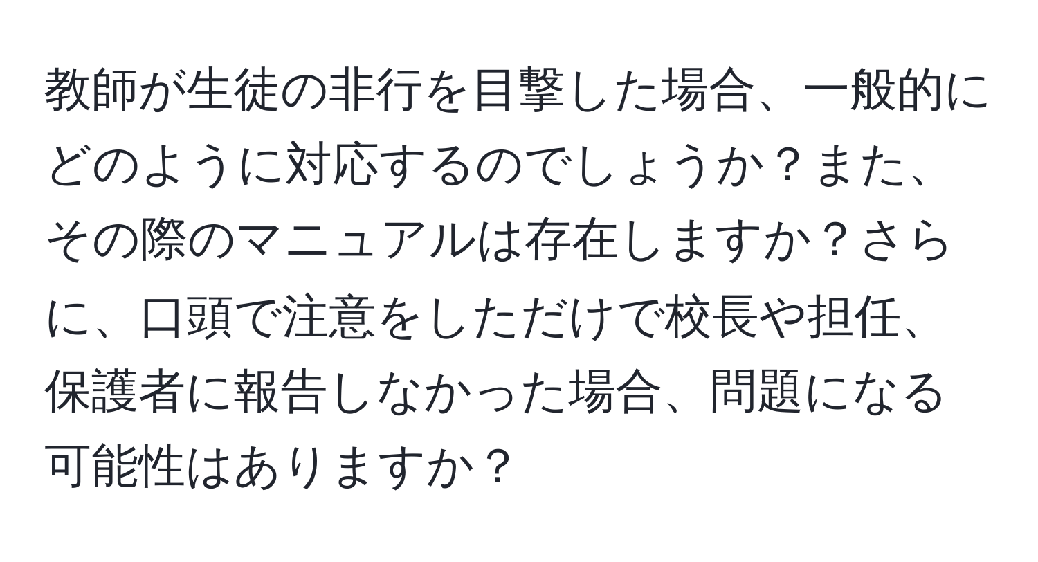 教師が生徒の非行を目撃した場合、一般的にどのように対応するのでしょうか？また、その際のマニュアルは存在しますか？さらに、口頭で注意をしただけで校長や担任、保護者に報告しなかった場合、問題になる可能性はありますか？