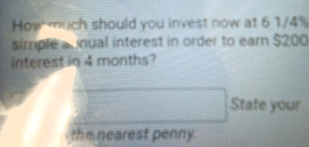 How much should you invest now at 6 1/4%
simple a inual interest in order to earn $200
interest in 4 months? 
State your 
the nearest penny.