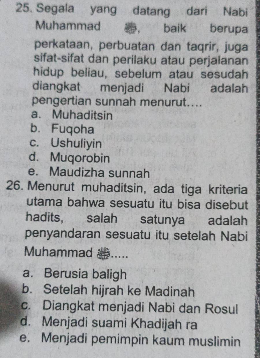 Segala yang datang dari Nabi
Muhammad ， baik berupa
perkataan, perbuatan dan taqrir, juga
sifat-sifat dan perilaku atau perjalanan
hidup beliau, sebelum atau sesudah
diangkat menjadi Nabi adalah
pengertian sunnah menurut....
a. Muhaditsin
b. Fuqoha
c. Ushuliyin
d. Muqorobin
e. Maudizha sunnah
26. Menurut muhaditsin, ada tiga kriteria
utama bahwa sesuatu itu bisa disebut
hadits, salah satunya adalah
penyandaran sesuatu itu setelah Nabi
Muhammad 3…
a. Berusia baligh
b. Setelah hijrah ke Madinah
c. Diangkat menjadi Nabi dan Rosul
d. Menjadi suami Khadijah ra
e. Menjadi pemimpin kaum muslimin