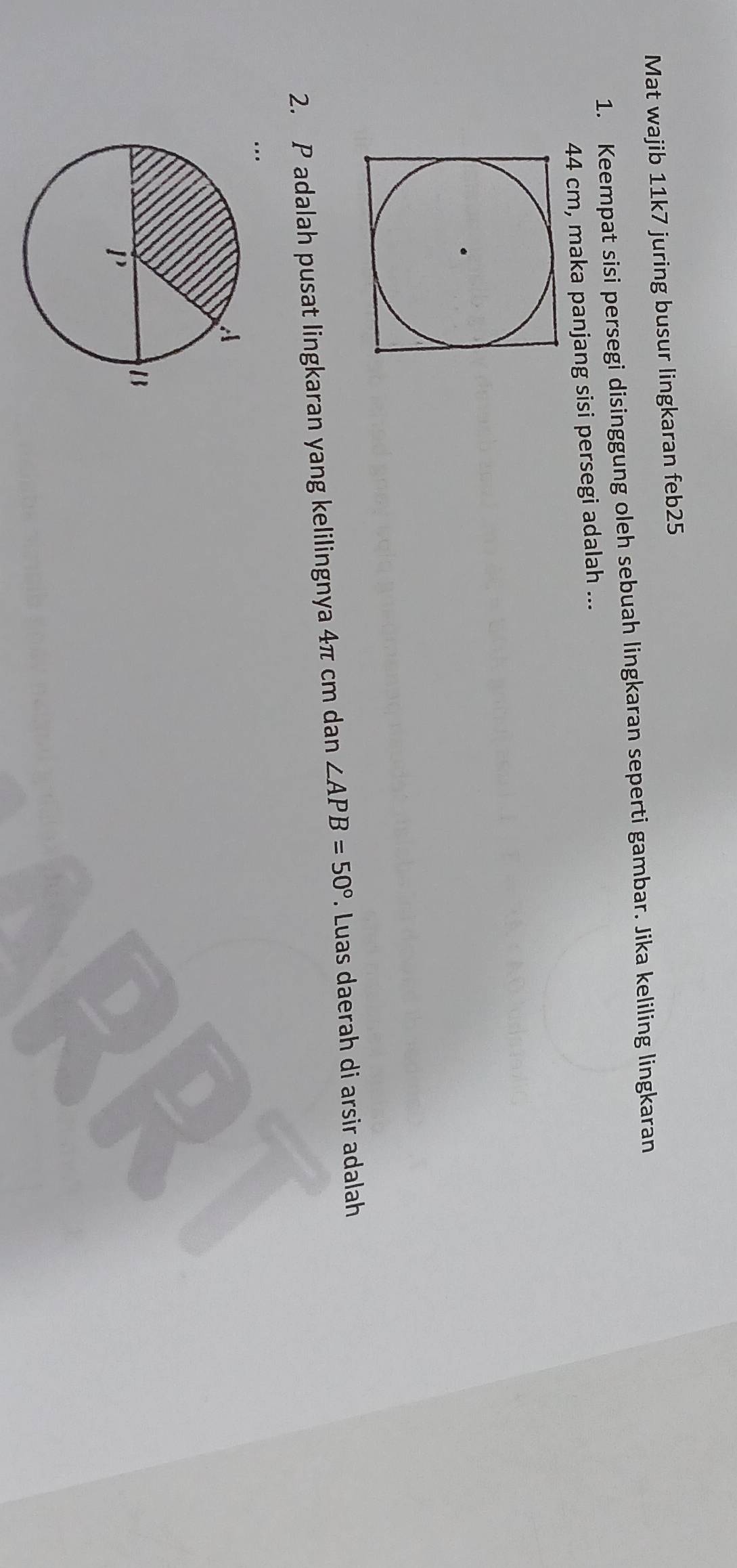 Mat wajib 11k7 juring busur lingkaran feb25 
1. Keempat sisi persegi disinggung oleh sebuah lingkaran seperti gambar. Jika keliling lingkaran
44 cm, maka panjang sisi persegi adalah ... 
2. P adalah pusat lingkaran yang kelilingnya 4π cm dan ∠ APB=50°. Luas daerah di arsir adalah