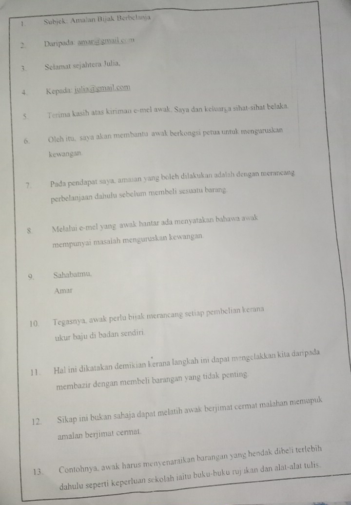 Subjek: Amalan Bijak Berbelanja 
2. Daripada: aman@ gmail.com 
3. Selamat sejahtera Julia, 
4 Kepada: julia@gmail.com 
5. Terima kasih atas kiriman e-mel awak. Saya dan keluarga sihat-sihat belaka. 
6. Oleh itu, saya akan membantu awak berkongsi petua untuk menguruskan 
kewangan 
7. Pada pendapat saya, amaian yang boleh dilakukan adalah dengan merancang 
perbelanjaan dahulu sebelum membeli sesuatu barang. 
8. Mełalui e-mel yang awak hantar ada menyatakan bahawa awak 
mempunyai masalah menguruskan kewangan 
9. Sahabatmu. 
Amar 
10. Tegasnya, awak perlu bijak merancang setiap pembelian kerana 
ukur baju di badan sendiri 
11. Hal ini dikatakan demikian kerana langkah ini dapat məngelakkan kita daripada 
membazir dengan membeli barangan yang tidak penting. 
12. Sikap ini bukan sahaja dapat melatih awak berjimat cermat malahan memupuk 
amalan berjimat cermat. 
13. Contohnya, awak harus menyenaraikan barangan yang hendak dibeli terlebih 
dahulu seperti keperluan sekolah iaitu buku-buku rujıkan dan alat-alat tulis.