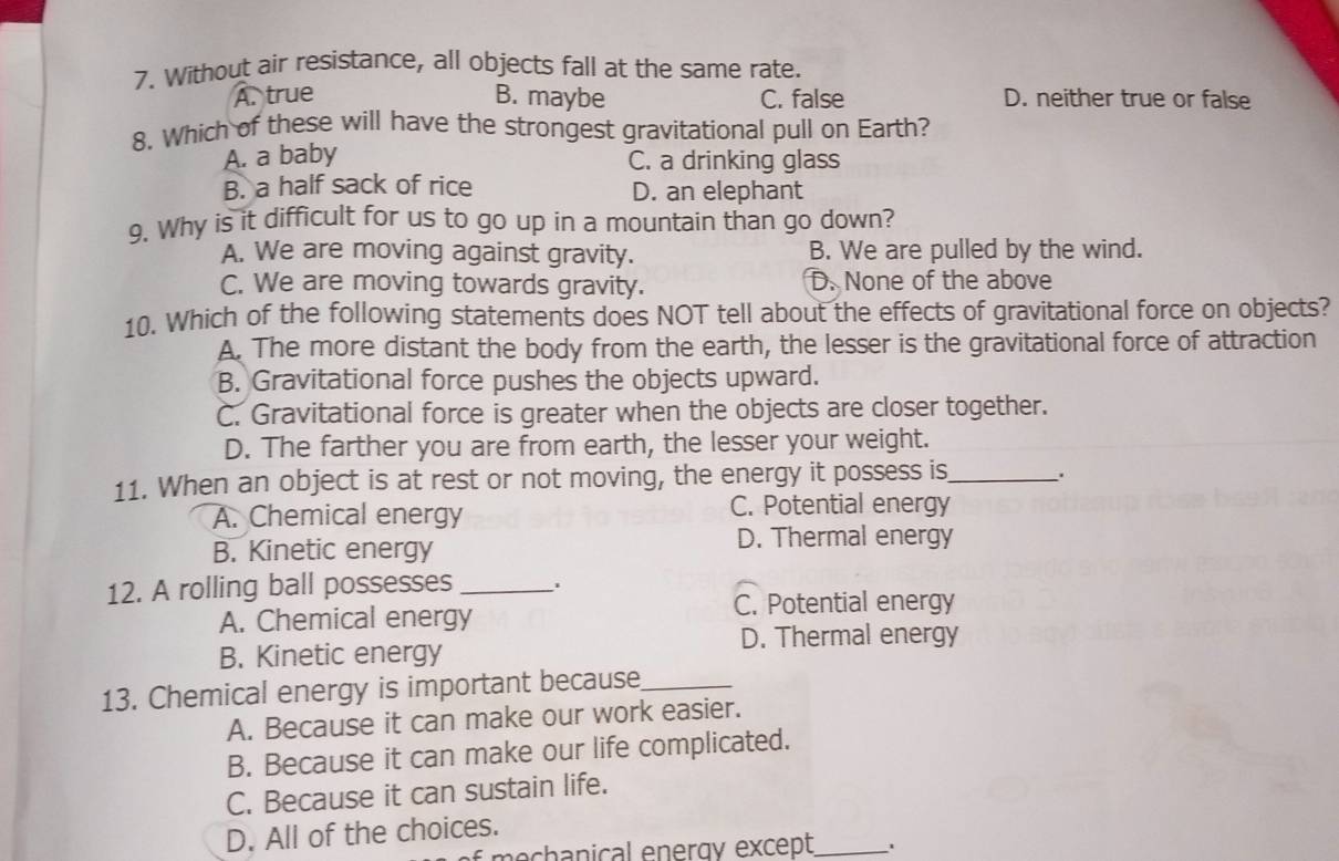 Without air resistance, all objects fall at the same rate.
A. true B. maybe C. false D. neither true or false
8. Which of these will have the strongest gravitational pull on Earth?
A. a baby
C. a drinking glass
B. a half sack of rice D. an elephant
9. Why is it difficult for us to go up in a mountain than go down?
A. We are moving against gravity. B. We are pulled by the wind.
C. We are moving towards gravity. D. None of the above
10. Which of the following statements does NOT tell about the effects of gravitational force on objects?
A. The more distant the body from the earth, the lesser is the gravitational force of attraction
B. Gravitational force pushes the objects upward.
C. Gravitational force is greater when the objects are closer together.
D. The farther you are from earth, the lesser your weight.
11. When an object is at rest or not moving, the energy it possess is_ .
A. Chemical energy C. Potential energy
B. Kinetic energy D. Thermal energy
12. A rolling ball possesses _,
C. Potential energy
A. Chemical energy
D. Thermal energy
B. Kinetic energy
13. Chemical energy is important because_
A. Because it can make our work easier.
B. Because it can make our life complicated.
C. Because it can sustain life.
D. All of the choices.
nechanical energy except_