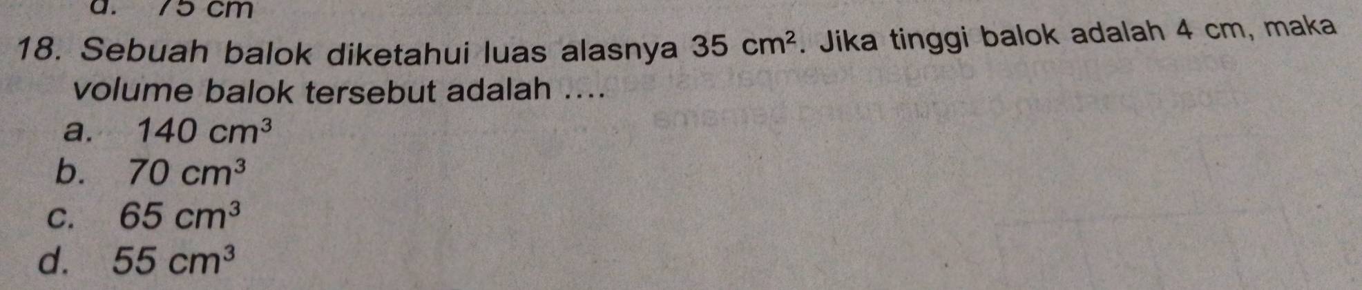 a. 75 cm
18. Sebuah balok diketahui luas alasnya 35cm^2. Jika tinggi balok adalah 4 cm, maka
volume balok tersebut adalah ....
a. 140cm^3
b. 70cm^3
C. 65cm^3
d. 55cm^3