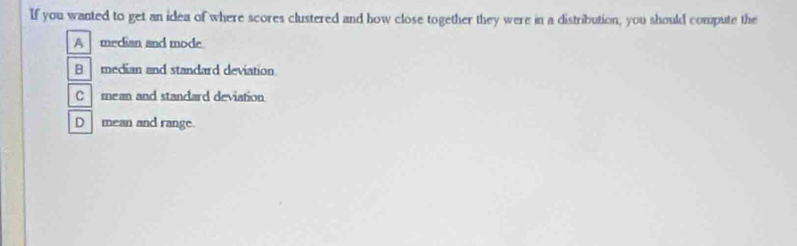 If you wanted to get an idea of where scores clustered and how close together they were in a distribution, you should compute the
A median and mode
B median and standard deviation.
Cmean and standard deviation
D mean and range.