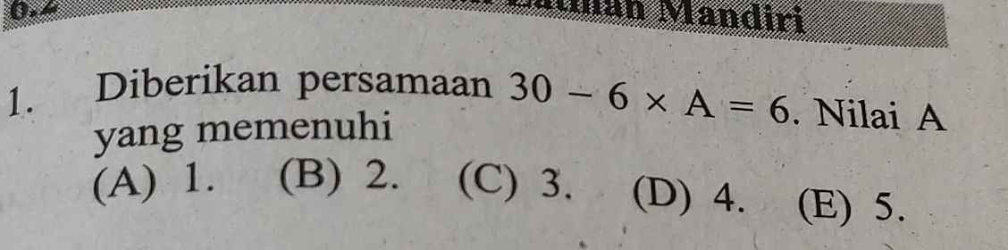 0.4 Man Mandiri
1. Diberikan persamaan 30-6* A=6. Nilai A
yang memenuhi
(A) 1. (B) 2. (C) 3. (D) 4. (E) 5.