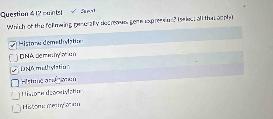 Saved
Which of the following generally decreases gene expression? (select all that apply)
Histone demethylation
DNA demethylation
DNA methylation
Histone ace lation
Histone deacetylation
Histone methylation