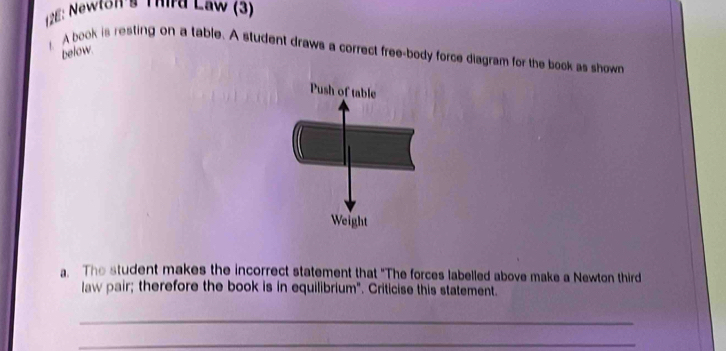 126: Newton's Third Law (3) 
A book is resting on a table. A student draws a correct free-body force diagram for the book as shown below. 
Push of table 
Weight 
a. The student makes the incorrect statement that "The forces labelled above make a Newton third 
law pair; therefore the book is in equilibrium". Criticise this statement. 
_ 
_