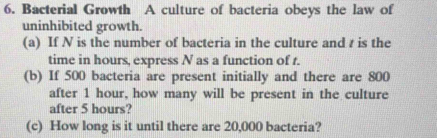 Bacterial Growth A culture of bacteria obeys the law of 
uninhibited growth. 
(a) If N is the number of bacteria in the culture and t is the 
time in hours, express N as a function of t. 
(b) If 500 bacteria are present initially and there are 800
after 1 hour, how many will be present in the culture 
after 5 hours? 
(c) How long is it until there are 20,000 bacteria?