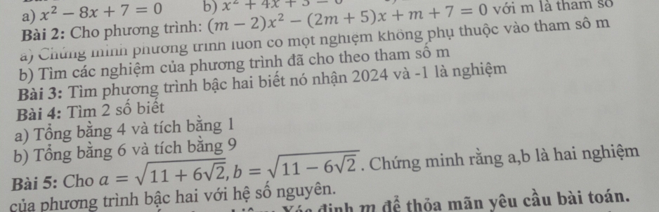 x^2-8x+7=0 b) (m-2)x^2-(2m+5)x+m+7=0 x^2+4x+3-
với m là tham số 
Bài 2: Cho phương trình: 
a ) Chúng mình phương trình luon co mọt nghiệm không phụ thuộc vào tham sô m 
b) Tìm các nghiệm của phương trình đã cho theo tham số m
Bài 3: Tìm phương trình bậc hai biết nó nhận 2024 và -1 là nghiệm 
Bài 4: Tìm 2 số biết 
a) Tổng bằng 4 và tích bằng 1
b) Tổng bằng 6 và tích bằng 9
Bài 5: Cho a=sqrt(11+6sqrt 2), b=sqrt(11-6sqrt 2). Chứng minh rằng a,b là hai nghiệm 
của phương trình bậc hai với hệ số nguyên. 
đ định m để thỏa mãn yêu cầu bài toán.