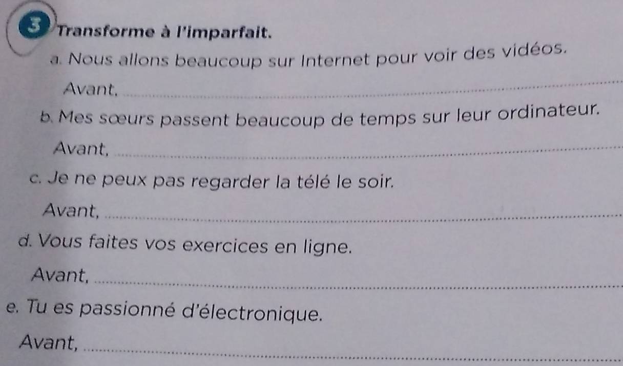 Transforme à l'imparfait. 
a. Nous allons beaucoup sur Internet pour voir des vidéos. 
Avant, 
_ 
5. Mes sœurs passent beaucoup de temps sur leur ordinateur. 
Avant,_ 
c. Je ne peux pas regarder la télé le soir. 
Avant,_ 
d. Vous faites vos exercices en ligne. 
Avant,_ 
e. Tu es passionné d'électronique. 
Avant,_