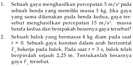 Sebuah gaya menghasilkan percepatan 5m/s^2 pada 
sebuah benda yang memiliki massa 3 kg. Jika gaya 
yang sama dikenakan pada benda kedua, gaya ter- 
sebut menghasilkan percepatan 15m/s^2. massa 
benda kedua dan berapakah besarnya gaya tersebut? 
2. Sebuah balok yang bermassa 4 kg diam pada saat
t=0. Sebuah gaya konstan dalam arah horizontal
F_x bekerja pada balok. Pada saat t=3s , balok telah 
berpindah sejauh 2,25 m. Tentukanlah besarnya
ga ya F_x tersebut.