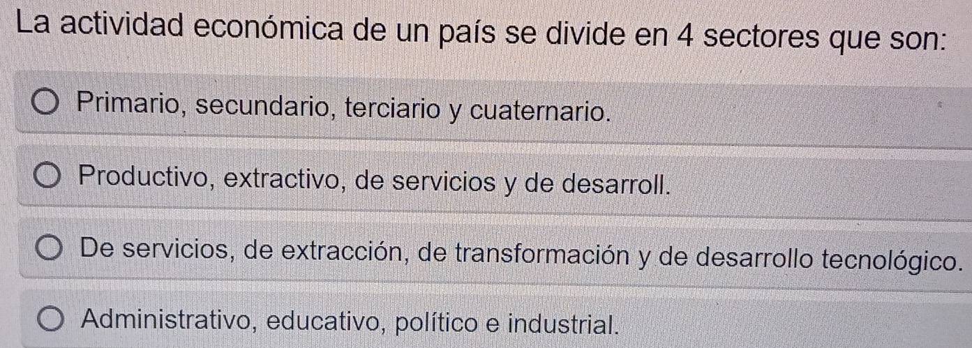 La actividad económica de un país se divide en 4 sectores que son:
Primario, secundario, terciario y cuaternario.
Productivo, extractivo, de servicios y de desarroll.
De servicios, de extracción, de transformación y de desarrollo tecnológico.
Administrativo, educativo, político e industrial.