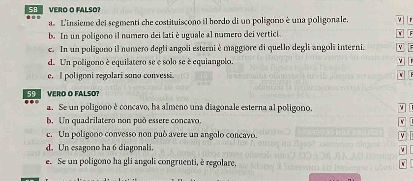 VERO O FALSO? 
a. L’insieme dei segmenti che costituiscono il bordo di un poligono è una poligonale. v F 
b. In un poligono il numero dei lati è uguale al numero dei vertici. v F 
c. In un poligono il numero degli angoli esterni è maggiore di quello degli angoli interni. v F 
d. Un poligono è equilatero se e solo se è equiangolo. V F 
e. I poligoni regolari sono convessi. v 
59 VERO O FALSO? 
a. Se un poligono è concavo, ha almeno una diagonale esterna al poligono. v 
b. Un quadrilatero non può essere concavo. v 
c. Un poligono convesso non può avere un angolo concavo. 
d. Un esagono ha 6 diagonali. 
v 
e. Se un poligono ha gli angoli congruenti, è regolare. V