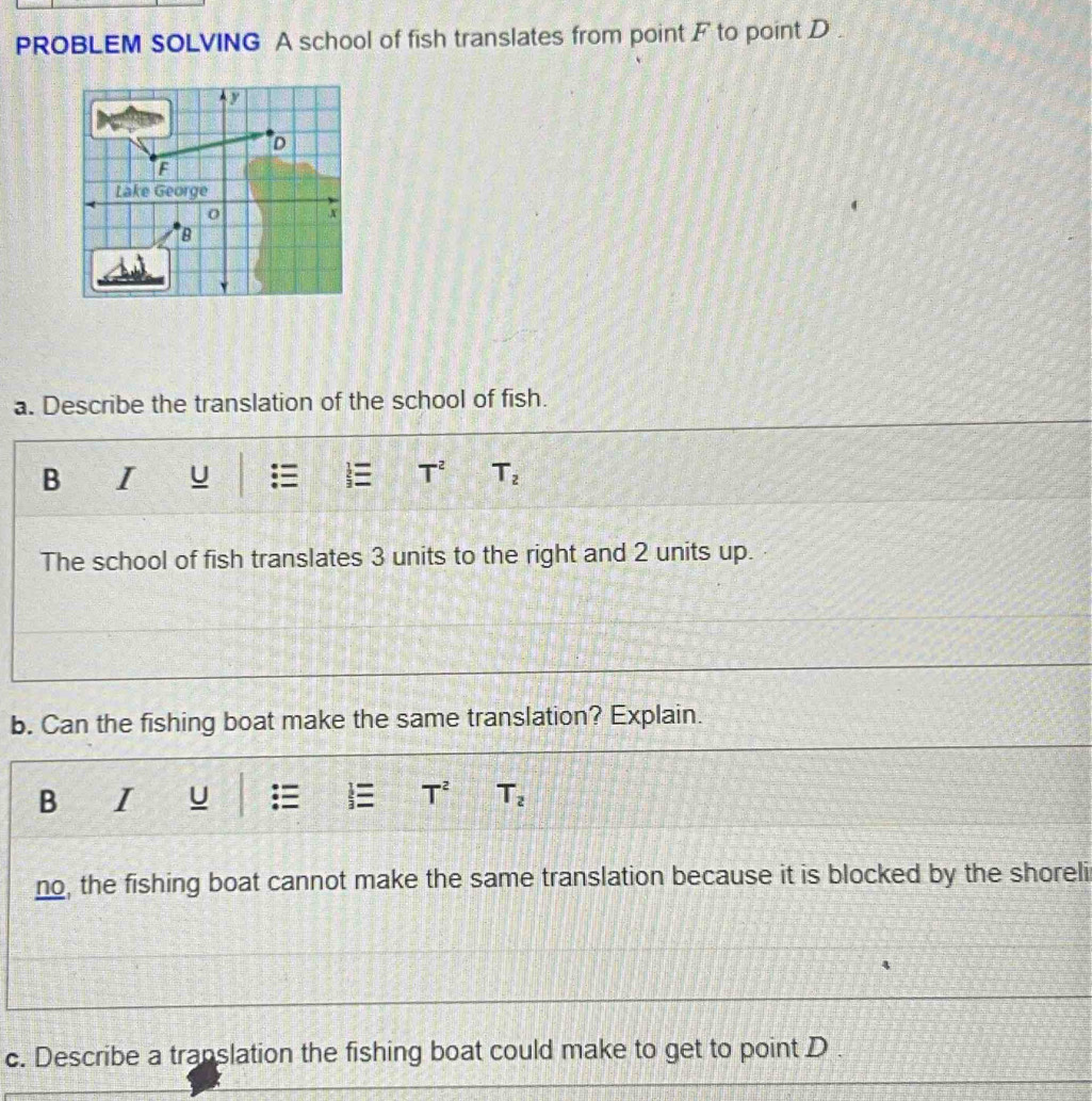 PROBLEM SOLVING A school of fish translates from point F to point D. 
a. Describe the translation of the school of fish. 
B I U T^2 T_2
The school of fish translates 3 units to the right and 2 units up. 
b. Can the fishing boat make the same translation? Explain. 
B I U T^2 T_2
no, the fishing boat cannot make the same translation because it is blocked by the shoreli 
c. Describe a translation the fishing boat could make to get to point D.