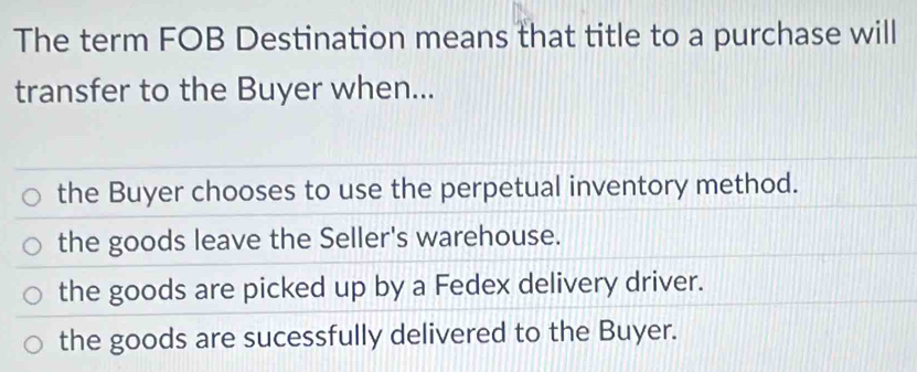 The term FOB Destination means that title to a purchase will
transfer to the Buyer when...
the Buyer chooses to use the perpetual inventory method.
the goods leave the Seller's warehouse.
the goods are picked up by a Fedex delivery driver.
the goods are sucessfully delivered to the Buyer.