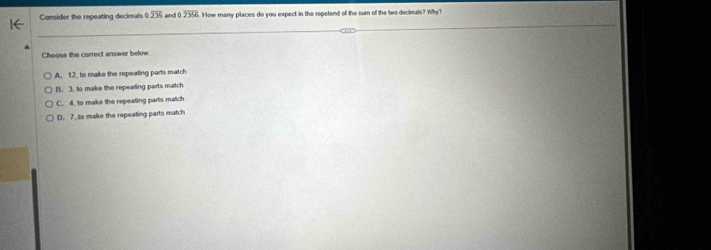 Consider the repeating decimals 0.overline 235 and 0.overline 2356. How many places do you expect in the repetend of the sum of the two decimals? Why?
Choose the correct answer below
A. 12, to make the repeating parts match
B. 3, to make the repeating parts match
C. 4, to make the repeating parts match
D. 7. to make the repeating parts match