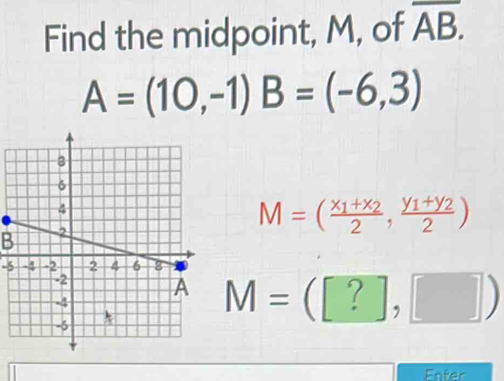 Find the midpoint, M, of overline AB.
A=(10,-1) B=(-6,3)
M=(frac x_1+x_22,frac y_1+y_22)
B
-5
M=([?],□ )
Enter