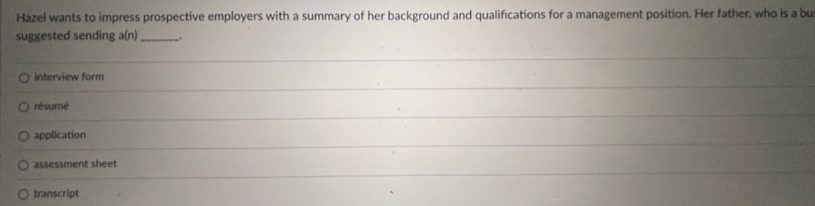 Hazel wants to impress prospective employers with a summary of her background and qualifications for a management position. Her father, who is a bu
suggested sending a(n)_ .
interview form
résumé
application
assessment sheet
transcript