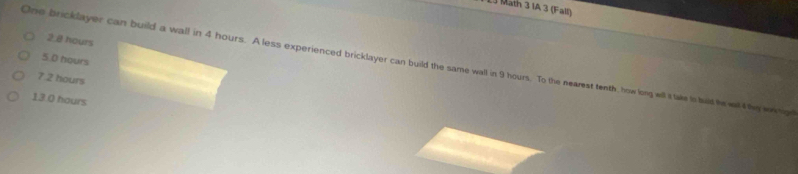 Math 3 IA 3 (Fall)
2.@ hours
5.0 hours
One bricklayer can build a wall in 4 hours. A less experienced bricklayer can build the same wall in 9 hours. To the nearest tenth , how long will it take ts bad he wal l the wrng
7.2 hours
13.0 hours