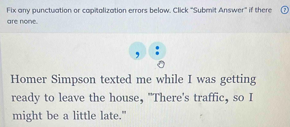 Fix any punctuation or capitalization errors below. Click “Submit Answer” if there ⑦ 
are none. 
Homer Simpson texted me while I was getting 
ready to leave the house, "There's traffic, so I 
might be a little late."