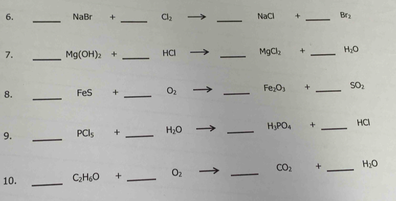 NaBr + _  Cl_2 _ NaCl + _  Br_2
7. _ Mg(OH)_2 + _ HCl _  MgCl_2 + _ H_2O
8. _ FeS + _  O_2 _ Fe_2O_3 + _  SO_2
9. 
_
PCl_5 + _ H_2O _ H_3PO_4 + _ HCl
10._
C_2H_6O + _  O_2 _  CO_2 + _  H_2O