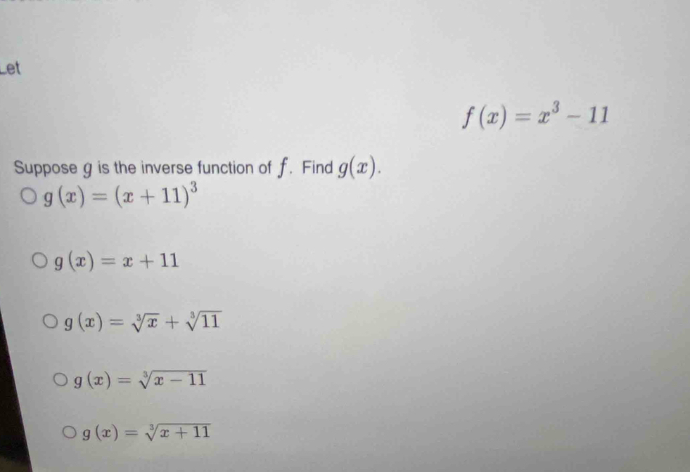 Let
f(x)=x^3-11
Suppose g is the inverse function of f. Find g(x).
g(x)=(x+11)^3
g(x)=x+11
g(x)=sqrt[3](x)+sqrt[3](11)
g(x)=sqrt[3](x-11)
g(x)=sqrt[3](x+11)