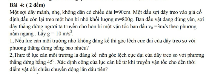 ( 2 đểm) 
Một sợi dây mảnh, nhẹ, không dãn có chiều dài l=90cm. Một đầu sợi dây treo vào giá cổ 
định,đầu còn lại treo một hòn bi nhỏ khổi lượng m=800g. Ban đầu vật đang đứng yên, sợi 
dây thắng đứng người ta truyền cho hòn bi một vận tốc ban đầu v_0=3m/s theo phương 
nằm ngang . Lấy g=10m/s^2. 
1, Nếu lực cản môi trường nhỏ không đảng kể thì góc lệch cực đại của dây treo so với 
phương thắng đứng bằng bao nhiêu? 
2,Thực tế lực cản môi trường là đáng kể nên góc lệch cực đại của dây treo so với phương 
thẳng đứng bằng 45°. Xác định công của lực cản kể từ khi truyền vận tốc cho đến thời 
điểm vật đổi chiều chuyển động lần đầu tiên?