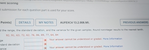 nent Scoring mtAignsnt-$esponses/submit?pos=9&dep=35593096&tags=ausosaetquestion3808256.9 
t submission for each question part is used for your score. 
Points] DETAILS MY NOTES AUFEXC4 13.2.008.MI PREVIOUS ANSWERS 
d the range, the standard deviation, and the variance for the given samples. Round noninteger results to the nearesttenth,
92, 91, 63, 72, 62, 76, 86, 89, 77, 64, 84
ge Your answer cannot be understood or graded. More Information 
ndard deviation × 
ance Your answer cannot be understood or graded. More Information