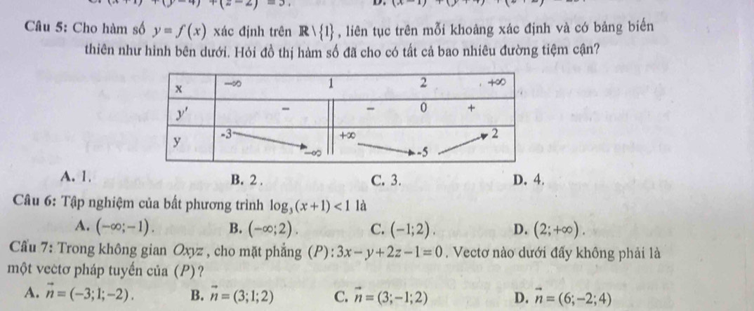 )+(=-2
D.
Câu 5: Cho hàm số y=f(x) xác định trên R> 1 , liên tục trên mỗi khoảng xác định và có bảng biến
thiên như hình bên dưới. Hỏi đồ thị hàm số đã cho có tất cả bao nhiêu đường tiệm cận?
A. 1. B. 2 . C. 3. D. 4.
Câu 6: Tập nghiệm của bất phương trình log _3(x+1)<1</tex> là
A. (-∈fty ;-1). B. (-∈fty ;2). C. (-1;2). D. (2;+∈fty ).
Cầu 7: Trong không gian Oxyz , cho mặt phẳng (P): 3x-y+2z-1=0. Vectơ nào dưới đấy không phải là
một vectơ pháp tuyến của (P)?
A. vector n=(-3;1;-2). B. vector n=(3;1;2) C. vector n=(3;-1;2) D. vector n=(6;-2;4)