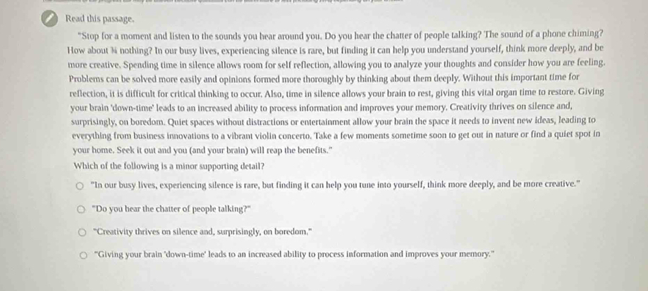 Read this passage.
"Stop for a moment and listen to the sounds you hear around you. Do you hear the chatter of people talking? The sound of a phone chiming?
How about % nothing? In our busy lives, experiencing silence is rare, but finding it can help you understand yourself, think more deeply, and be
more creative. Spending time in silence allows room for self reflection, allowing you to analyze your thoughts and consider how you are feeling.
Problems can be solved more easily and opinions formed more thoroughly by thinking about them deeply. Without this important time for
reflection, it is difficult for critical thinking to occur. Also, time in silence allows your brain to rest, giving this vital organ time to restore. Giving
your brain 'down-time' leads to an increased ability to process information and improves your memory. Creativity thrives on silence and,
surprisingly, on boredom. Quiet spaces without distractions or entertainment allow your brain the space it needs to invent new ideas, leading to
everything from business innovations to a vibrant violin concerto. Take a few moments sometime soon to get out in nature or find a quiet spot in
your home. Seek it out and you (and your brain) will reap the benefits."
Which of the following is a minor supporting detail?
"In our busy lives, experiencing silence is rare, but finding it can help you tune into yourself, think more deeply, and be more creative."
"Do you hear the chatter of people talking?"
"Creativity thrives on silence and, surprisingly, on boredom."
“Giving your brain 'down-time' leads to an increased ability to process information and improves your memory.”