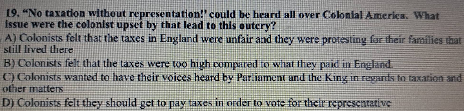 “No taxation without representation!’ could be heard all over Colonial America. What
issue were the colonist upset by that lead to this outcry?
A) Colonists felt that the taxes in England were unfair and they were protesting for their families that
still lived there
B) Colonists felt that the taxes were too high compared to what they paid in England.
C) Colonists wanted to have their voices heard by Parliament and the King in regards to taxation and
other matters
D) Colonists felt they should get to pay taxes in order to vote for their representative