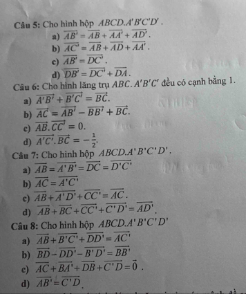 Cho hình hộp ABCD. A'B'C'D'.
a) overline AB'=overline AB+overline AA'+overline AD'.
b) overline AC'=overline AB+overline AD+overline AA'.
c) overline AB'=overline DC'.
d) overline DB'=overline DC'+overline DA. 
Câu 6: Cho hình lăng trụ ABC. A'B'C' đều có cạnh bằng 1.
a) vector A'B'+vector B'C'=vector BC.
b) vector AC=vector AB'-vector BB'+vector BC.
c) vector AB.vector CC'=0.
d) vector A'C'.vector BC=- 1/2 . 
Câu 7: Cho hình hộp ABCD. A'B'C'D'.
a) overline AB=overline A'B'=overline DC=overline D'C'
b) overline AC=overline A'C'
c) overline AB+overline A'D'+overline CC'=overline AC.
d) overline AB+overline BC+overline CC'+overline C'D'=overline AD'
Câu 8: Cho hình hộp ABCD.A'B'C'D'
a) overline AB+overline B'C'+overline DD'=overline AC'
b) vector BD-vector DD'-vector B'D'=vector BB'
c) overline AC+overline BA'+overline DB+overline C'D=vector 0.
d) overline AB'=overline C'D.