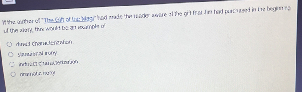 If the author of ''The Gift of the Magi'' had made the reader aware of the gift that Jim had purchased in the beginning
of the story, this would be an example of
direct characterization.
situational irony.
indirect characterization.
dramatic irony.