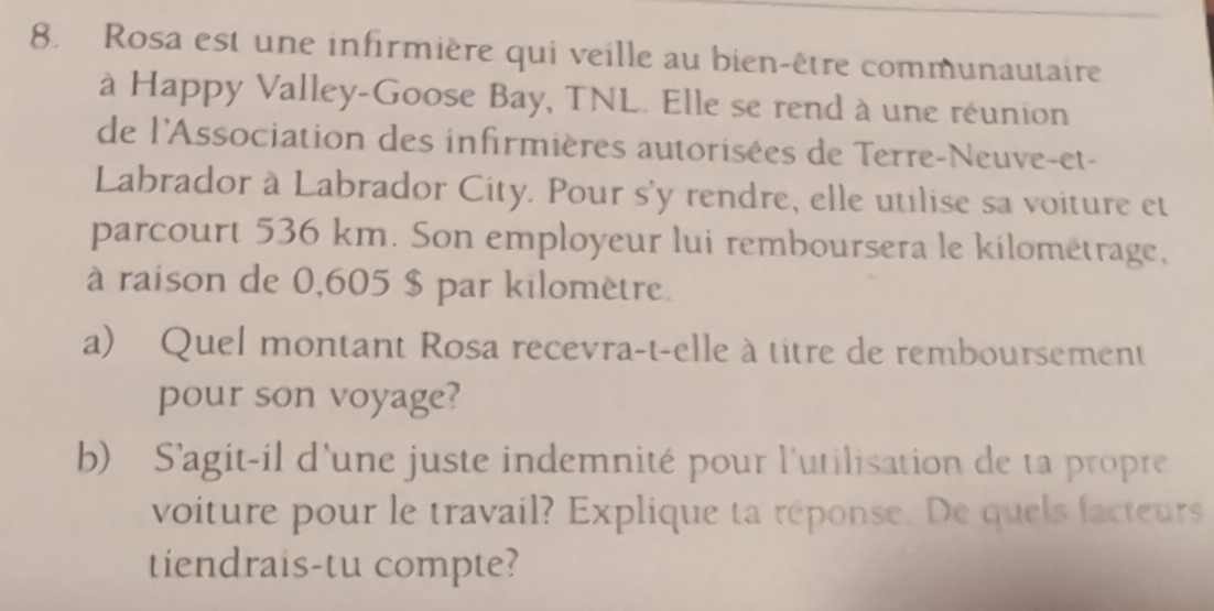 Rosa est une infirmière qui veille au bien-être communautaire 
à Happy Valley-Goose Bay, TNL. Elle se rend à une réunion 
de l'Association des infirmières autorisées de Terre-Neuve-et- 
Labrador à Labrador City. Pour s'y rendre, elle utilise sa voiture et 
parcourt 536 km. Son employeur lui remboursera le kilométrage, 
à raison de 0,605 $ par kilomètre. 
a) Quel montant Rosa recevra-t-elle à titre de remboursement 
pour son voyage? 
b) S'agit-il d'une juste indemnité pour l'utilisation de ta propre 
voiture pour le travail? Explique ta réponse. De quels facteurs 
tiendrais-tu compte?