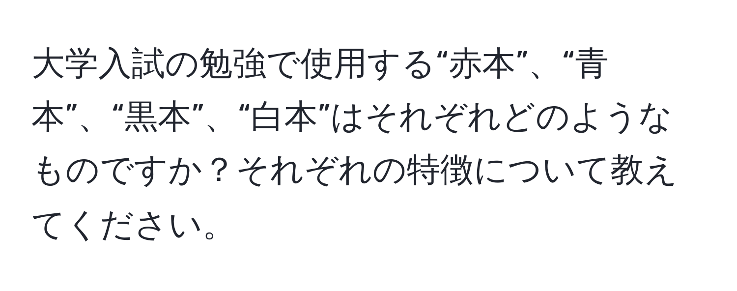 大学入試の勉強で使用する“赤本”、“青本”、“黒本”、“白本”はそれぞれどのようなものですか？それぞれの特徴について教えてください。