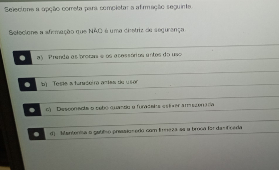 Selecione a opção correta para completar a afirmação seguinte.
Selecione a afirmação que NÃO é uma diretriz de segurança.. a) Prenda as brocas e os acessórios antes do uso
. b) Teste a furadeira antes de usar
. c) Desconecte o cabo quando a furadeira estiver armazenada
. d) Mantenha o gatilho pressionado com firmeza se a broca for danificada