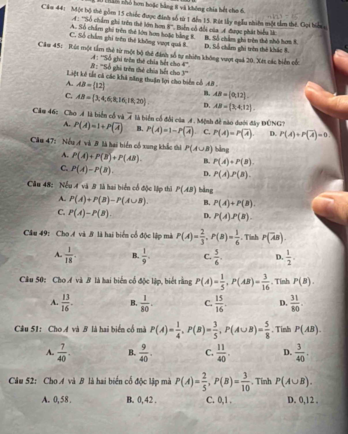 Sg số châm nhỏ hơn hoặc bằng 8 và không chia hết cho 6.
Câu 44: Một bộ thẻ gồm 15 chiếc được đánh số từ 1 đến 15. Rút lấy ngẫu nhiên một tấm thẻ. Gọi biển e
A: “Số chấm ghi trên thê lớn hơn 8''. Biển cổ đổi của A được phát biểu là:
A. Số chấm ghi trên thẻ lớn hơn hoặc bằng 8. B. Số chẩm ghì trên thẻ nhỏ hơn 8.
C. Số chấm ghỉ trên thẻ không vượt quá 8. D. Số chẩm ghi trên thẻ khác 8.
Câu 45: Rút một tấm thẻ từ một bộ thẻ đánh số tự nhiên không vượt quả 20. Xét các biến cổ:
A : “Số ghi trên thẻ chia bết cho 4”
B : 'Số ghỉ trên thẻ chia hết cho 3''
Liệt kê tất cả các khả năng thuận lợi cho biến cố AB .
A. AB= 12
C. AB= 3;4;6;8;16;18;20 .
B. AB= 0;12 .
D. AB= 3;4;12 ,
Câu 46: Cho A là biển cố và overline A là biến cố đối của A. Mệnh đề nào dưới đây DGNG ?
A. P(A)=1+P(overline A) B. P(A)=1-P(overline A). C. P(A)=P(overline A). D. P(A)+P(overline A)=0.
Câu 47: Nếu A và B là hai biến cố xung khắc thì P(A∪ B) bằng
A. P(A)+P(B)+P(AB).
B. P(A)+P(B).
C. P(A)-P(B).
D. P(A).P(B).
Câu 48: Nếu A và B là hai biến cố độc lập thì P(AB) bằng
A. P(A)+P(B)-P(A∪ B).
B. P(A)+P(B).
C. P(A)-P(B).
D. P(A).P(B).
Câu 49: Cho A và B là hai biến cố độc lập mà P(A)= 2/3 ,P(B)= 1/6 . Tính P(overline AB).
A.  1/18 .  1/9 .  5/6 .  1/2 .
B.
C.
D.
Câu 50: Cho A và B là hai biến cố độc lập, biết rằng P(A)= 1/5 ,P(AB)= 3/16 . Tính P(B).
A.  13/16 .  1/80 .  15/16 .  31/80 .
B.
C.
D.
Câu 51: Cho A và B là hai biến cố mà P(A)= 1/4 ,P(B)= 3/5 ,P(A∪ B)= 5/8 . Tính P(AB).
A.  7/40 .  9/40 .  11/40 .  3/40 .
B.
C.
D.
Câu 52: Cho A và B là hai biến cố độc lập mà P(A)= 2/5 ,P(B)= 3/10 . Tính P(A∪ B).
A. 0, 58 . B. 0, 42 . C. 0,1 . D. 0,12 .