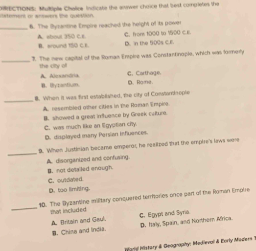 IRECTIONS: Multiple Choice indicate the answer choice that best completes the
statement or answers the question .
_6. The Byzantine Empire reached the height of its power
A. about 350 C.E. C. from 1000 to 1500 C.E.
B. around 150 C.E. D. In the 500s C.E.
_
3. The new capital of the Roman Empire was Constantinople, which was formerly
the city of
A. Alexandria C. Carthage.
B. Byzantium. D. Rome.
_
8. When it was first established, the city of Constantinople
A. resembled other cities in the Roman Empire.
B. showed a great influence by Greek culture.
C. was much like an Egyptian city.
D. displayed many Persian influences.
_
9. When Justinian became emperor, he realized that the empire's laws were
A. disorganized and confusing.
B. not detailed enough.
C. outdated.
D. too limiting.
_
10. The Byzantine military conquered territories once part of the Roman Empire
that included
A. Britain and Gaul, C. Egypt and Syria.
B. China and India. D. Italy, Spain, and Northern Africa.
World History & Geography: Medieval & Early Modern 1