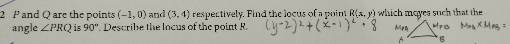 2 P and Q are the points (-1,0) and (3,4) respectively. Find the locus of a point R(x,y) which moyes such that the 
angle ∠ PRQ is 90°. Describe the locus of the point R.