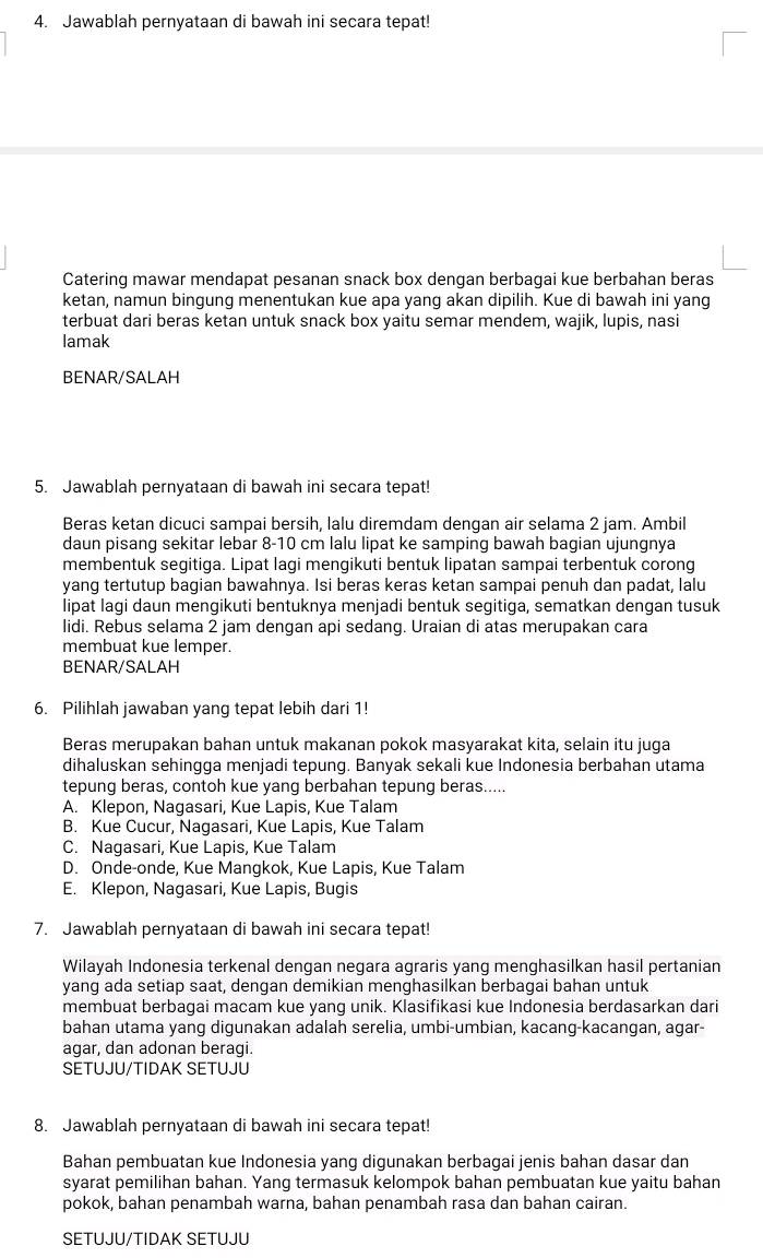 Jawablah pernyataan di bawah ini secara tepat!
Catering mawar mendapat pesanan snack box dengan berbagai kue berbahan beras
ketan, namun bingung menentukan kue apa yang akan dipilih. Kue di bawah ini yang
terbuat dari beras ketan untuk snack box yaitu semar mendem, wajik, lupis, nasi
lamak
BENAR/SALAH
5. Jawablah pernyataan di bawah ini secara tepat!
Beras ketan dicuci sampai bersih, lalu diremdam dengan air selama 2 jam. Ambil
daun pisang sekitar lebar 8-10 cm lalu lipat ke samping bawah bagian ujungnya
membentuk segitiga. Lipat lagi mengikuti bentuk lipatan sampai terbentuk corong
yang tertutup bagian bawahnya. Isi beras keras ketan sampai penuh dan padat, lalu
lipat lagi daun mengikuti bentuknya menjadi bentuk segitiga, sematkan dengan tusuk
lidi. Rebus selama 2 jam dengan api sedang. Uraian di atas merupakan cara
membuat kue lemper.
BENAR/SALAH
6. Pilihlah jawaban yang tepat lebih dari 1!
Beras merupakan bahan untuk makanan pokok masyarakat kita, selain itu juga
dihaluskan sehingga menjadi tepung. Banyak sekali kue Indonesia berbahan utama
tepung beras, contoh kue yang berbahan tepung beras.....
A. Klepon, Nagasari, Kue Lapis, Kue Talam
B. Kue Cucur, Nagasari, Kue Lapis, Kue Talam
C. Nagasari, Kue Lapis, Kue Talam
D. Onde-onde, Kue Mangkok, Kue Lapis, Kue Talam
E. Klepon, Nagasari, Kue Lapis, Bugis
7. Jawablah pernyataan di bawah ini secara tepat!
Wilayah Indonesia terkenal dengan negara agraris yang menghasilkan hasil pertanian
yang ada setiap saat, dengan demikian menghasilkan berbagai bahan untuk
membuat berbagai macam kue yang unik. Klasifikasi kue Indonesia berdasarkan dari
bahan utama yang digunakan adalah serelia, umbi-umbian, kacang-kacangan, agar-
agar, dan adonan beragi.
SETUJU/TIDAK SETUJU
8. Jawablah pernyataan di bawah ini secara tepat!
Bahan pembuatan kue Indonesia yang digunakan berbagai jenis bahan dasar dan
syarat pemilihan bahan. Yang termasuk kelompok bahan pembuatan kue yaitu bahan
pokok, bahan penambah warna, bahan penambah rasa dan bahan cairan.
SETUJU/TIDAK SETUJU