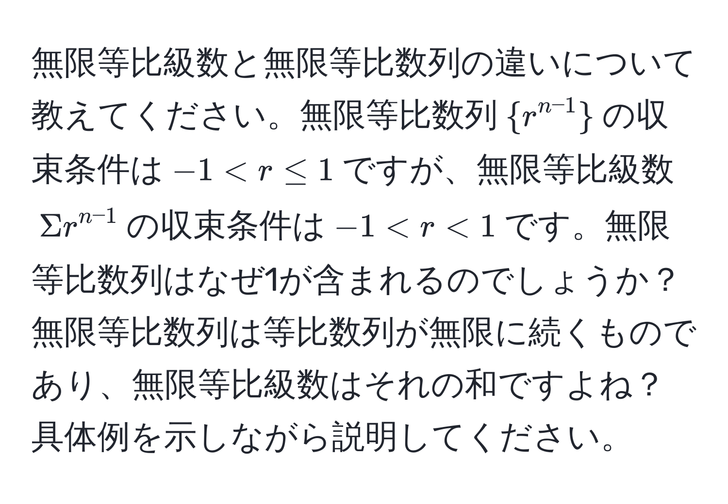 無限等比級数と無限等比数列の違いについて教えてください。無限等比数列$r^(n-1)$の収束条件は$-1 < r ≤ 1$ですが、無限等比級数$Sigma r^(n-1)$の収束条件は$-1 < r < 1$です。無限等比数列はなぜ1が含まれるのでしょうか？無限等比数列は等比数列が無限に続くものであり、無限等比級数はそれの和ですよね？具体例を示しながら説明してください。