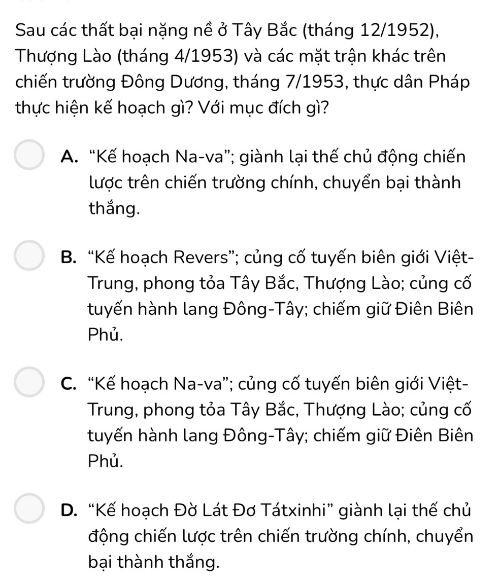 Sau các thất bại nặng nề ở Tây Bắc (tháng 12/1952),
Thượng Lào (tháng 4/1953) và các mặt trận khác trên
chiến trường Đông Dương, tháng 7/1953, thực dân Pháp
thực hiện kế hoạch gì? Với mục đích gì?
A. “Kế hoạch Na-va”; giành lại thế chủ động chiến
lược trên chiến trường chính, chuyển bại thành
thắng.
B. “Kế hoạch Revers”; củng cố tuyến biên giới Việt-
Trung, phong tỏa Tây Bắc, Thượng Lào; củng cố
tuyến hành lang Đông-Tây; chiếm giữ Điên Biên
Phủ.
C. “Kế hoạch Na-va”; củng cố tuyến biên giới Việt-
Trung, phong tỏa Tây Bắc, Thượng Lào; củng cố
tuyến hành lang Đông-Tây; chiếm giữ Điên Biên
Phủ.
D. “Kế hoạch Đờ Lát Đơ Tátxinhi” giành lại thế chủ
động chiến lược trên chiến trường chính, chuyển
bại thành thắng.