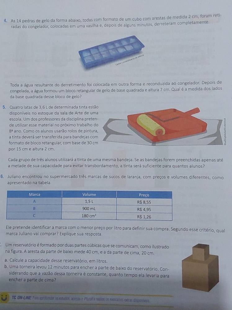 As 14 pedras de gelo da forma abaixo, todas com formato de um cubo com arestas de medida 2 cm, foram reti-
radas do congelador, colocadas em uma vasilha e, depois de alguns minutos, derreteram completamente.
Toda a água resultante do derretimento foi colocada em outra forma e reconduzida ao congelador. Depois de
congelada, a água formou um bloco retangular de gelo de base quadrada e altura 7 cm. Qual é a medida dos lados
da base quadrada desse bloco de gelo?
5. Quatro latas de 3,6 L de determinada tinta est
disponíveis no estoque da sala de Arte de u
escola. Um dos professores da disciplina prete
de utilizar esse material no próximo trabalho
8^a ano. Como os alunos usarão rolos de pintu
a tinta deverá ser transferida para bandejas co
formato de bloco retangular, com base de 30 
por 15 cm e altura 2 cm.
Cada grupo de três alunos utilizará a tinta de uma mesma bandeja. Se as bandejas forem preenchidas apenas até
a metade de sua capacidade para evitar transbordamento, a tinta será suficiente para quantos alunos?
6. Juliano encontrou no supermercado três marcas de sucos de laranja, com preços e volumes diferentes, como
apresentado na tabela.
Ele pretende identificar a marca com o menor preço por litro para definir sua compra. Segundo esse critério, qual
marca Juliano vai comprar? Explique sua resposta.
Um reservatório é formado por duas partes cúbicas que se comunicam, como ilustrado
na figura. A aresta da parte de baixo mede 40 cm, e a da parte de cima, 20 cm.
a. Calcule a capacidade desse reservatório, em litros.
b. Uma torneira levou 12 minutos para encher a parte de baixo do reservatório. Con-
siderando que a vazão dessa torneira é constante, quanto tempo ela levaria para
encher a parte de cima?
TC ON-LINE: Paia aprotandar os estudos, acesse o Pluraíra rearze os exerácios extras disponíveis