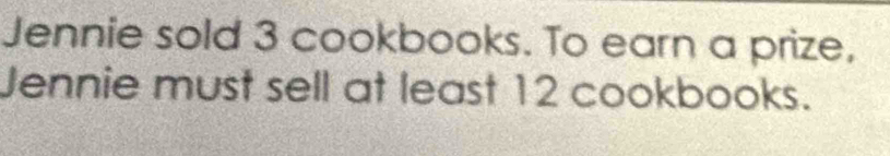 Jennie sold 3 cookbooks. To earn a prize, 
Jennie must sell at least 12 cookbooks.